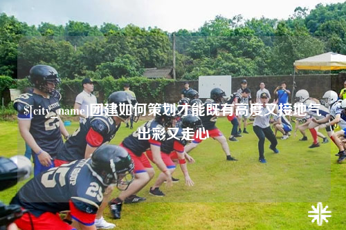 德宏团建如何策划才能既有高度又接地气出彩又走心