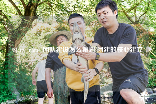 德宏团队建设怎么策划 团建的核心建立